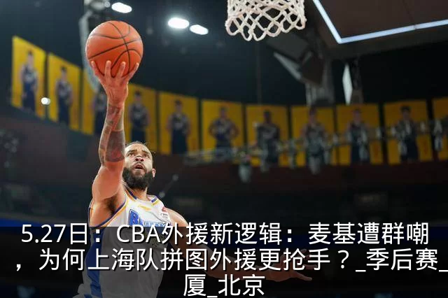 5.27日：CBA外援新逻辑：麦基遭群嘲，为何上海队拼图外援更抢手？_季后赛_广厦_北京